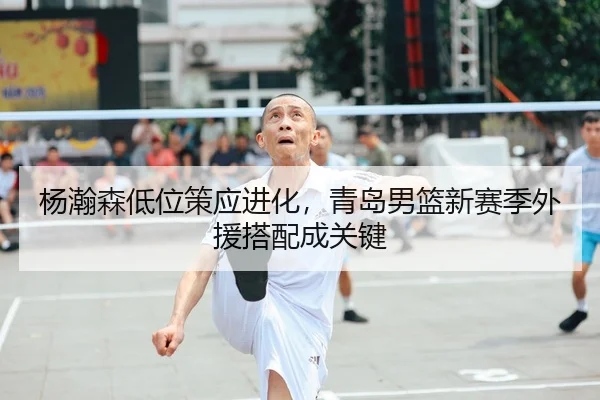 杨瀚森低位策应进化，青岛男篮新赛季外援搭配成关键