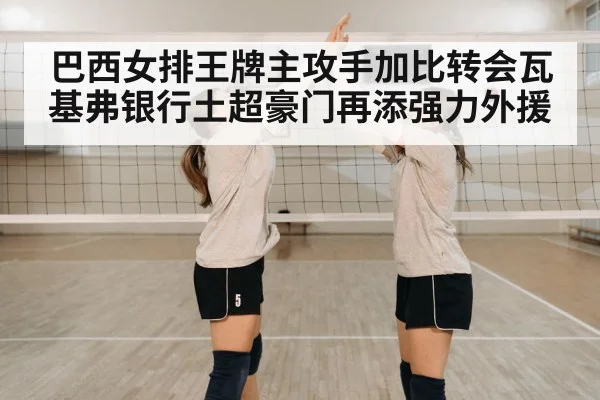 巴西女排王牌主攻手加比转会瓦基弗银行土超豪门再添强力外援